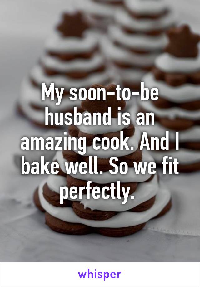 My soon-to-be husband is an amazing cook. And I bake well. So we fit perfectly. 