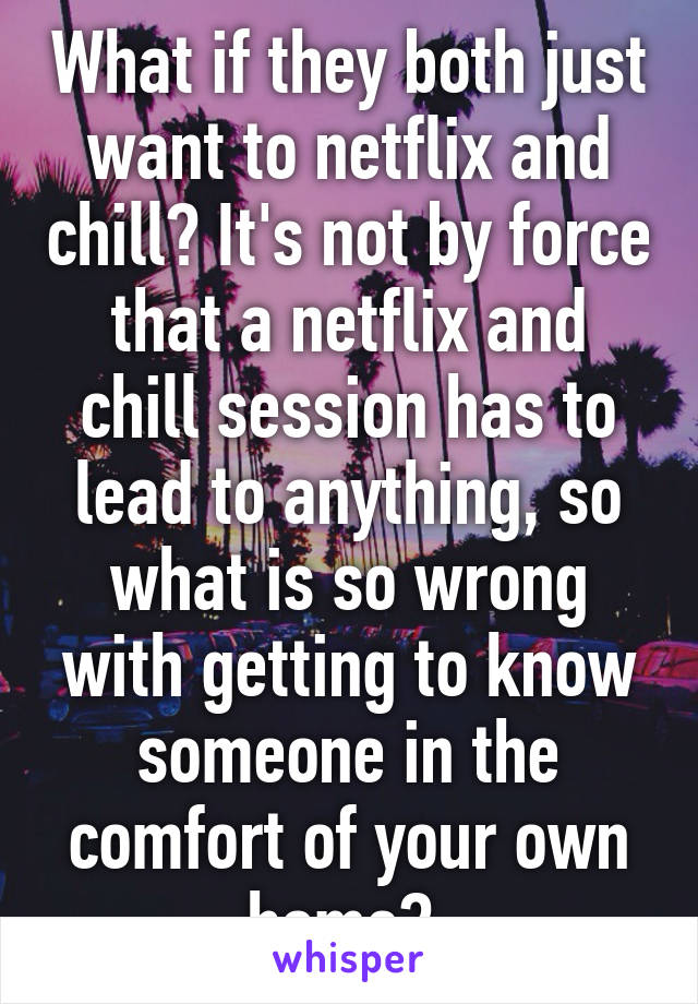 What if they both just want to netflix and chill? It's not by force that a netflix and chill session has to lead to anything, so what is so wrong with getting to know someone in the comfort of your own home? 