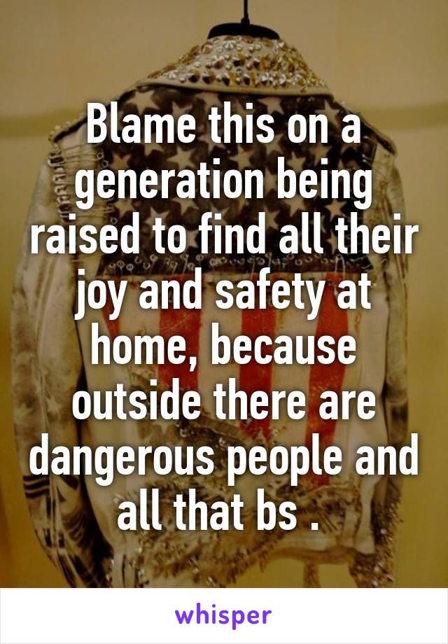 Blame this on a generation being raised to find all their joy and safety at home, because outside there are dangerous people and all that bs . 