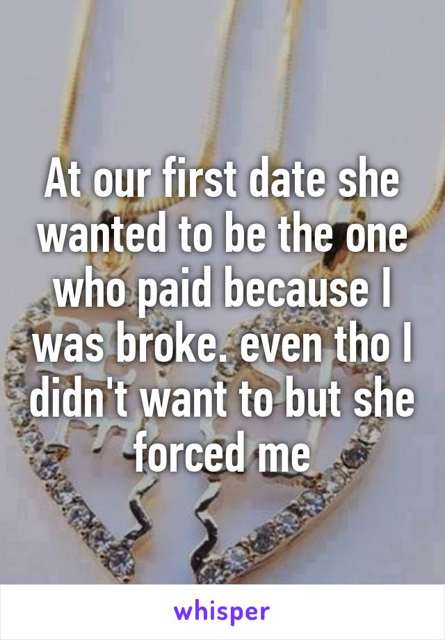 At our first date she wanted to be the one who paid because I was broke. even tho I didn't want to but she forced me