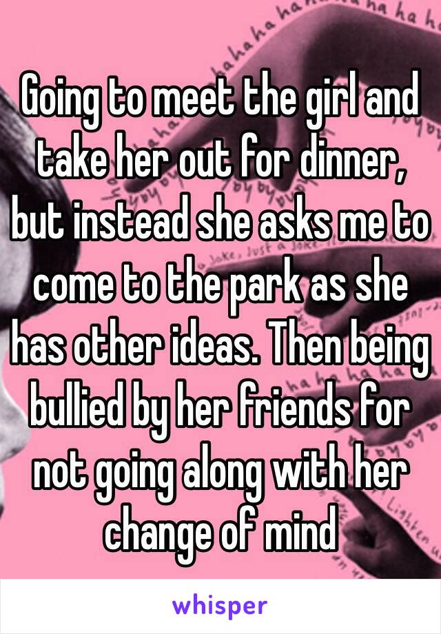 Going to meet the girl and take her out for dinner, but instead she asks me to come to the park as she has other ideas. Then being bullied by her friends for not going along with her change of mind