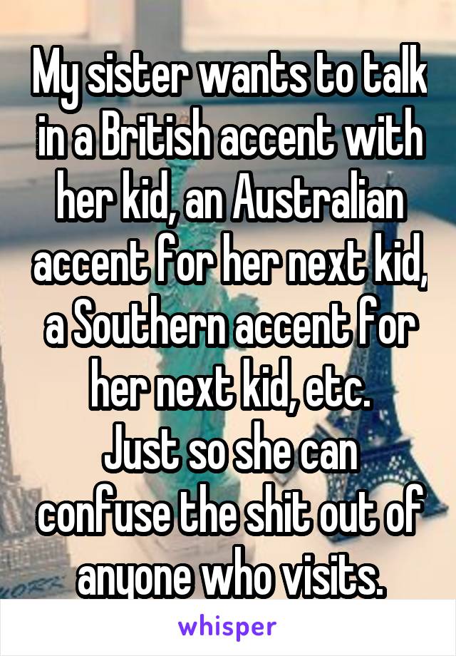 My sister wants to talk in a British accent with her kid, an Australian accent for her next kid, a Southern accent for her next kid, etc.
Just so she can confuse the shit out of anyone who visits.
