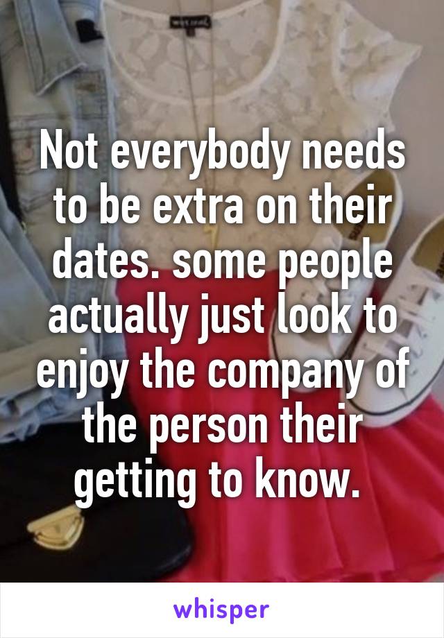 Not everybody needs to be extra on their dates. some people actually just look to enjoy the company of the person their getting to know. 