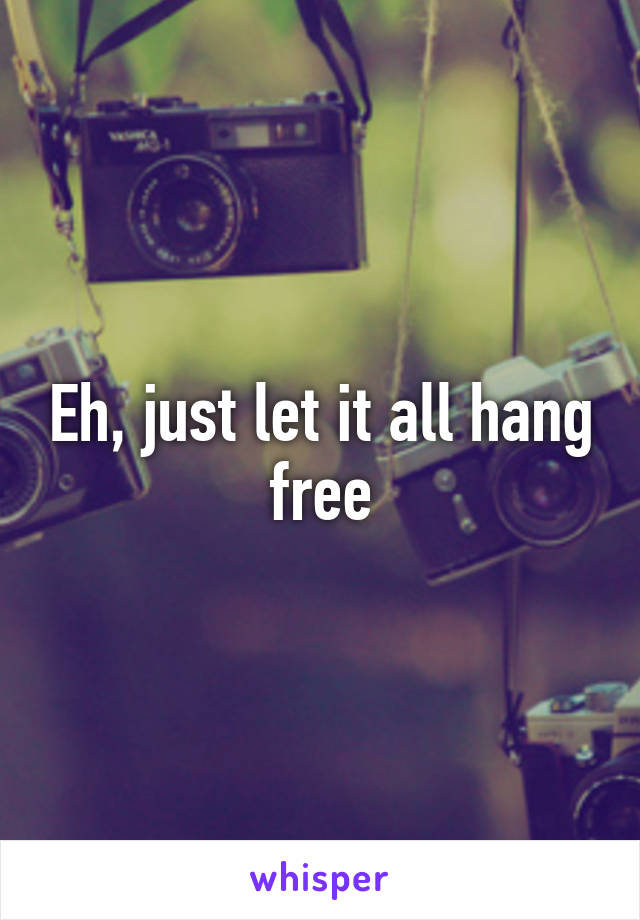 Eh, just let it all hang free