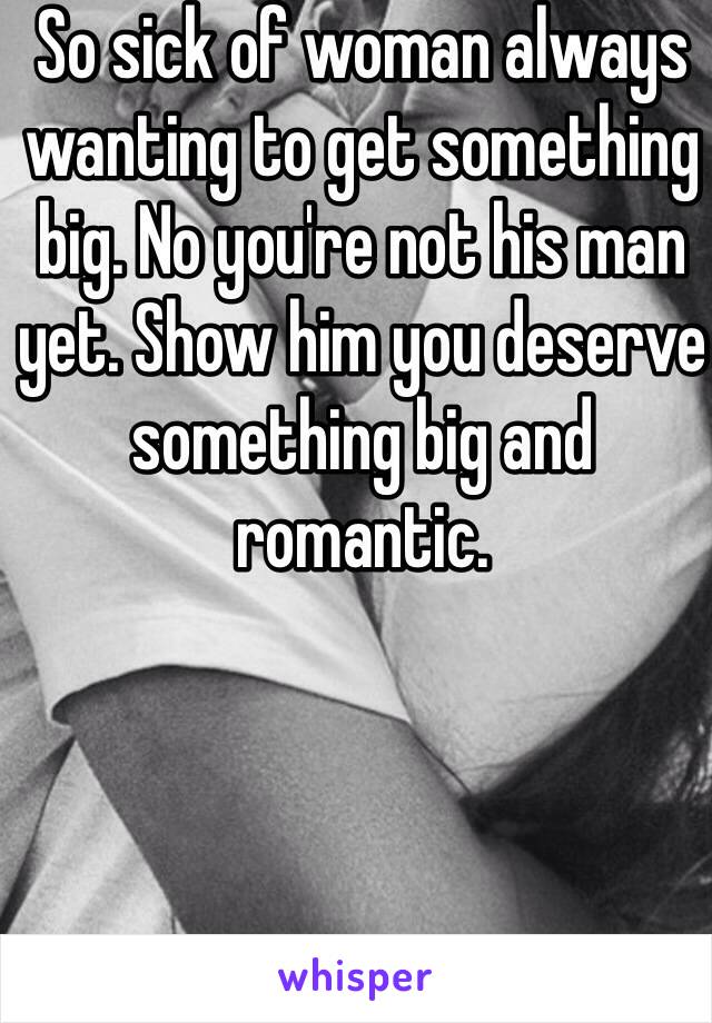 So sick of woman always wanting to get something big. No you're not his man yet. Show him you deserve something big and romantic. 