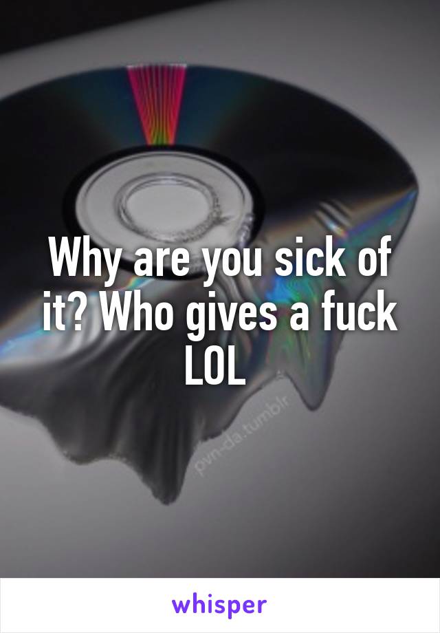 Why are you sick of it? Who gives a fuck LOL 