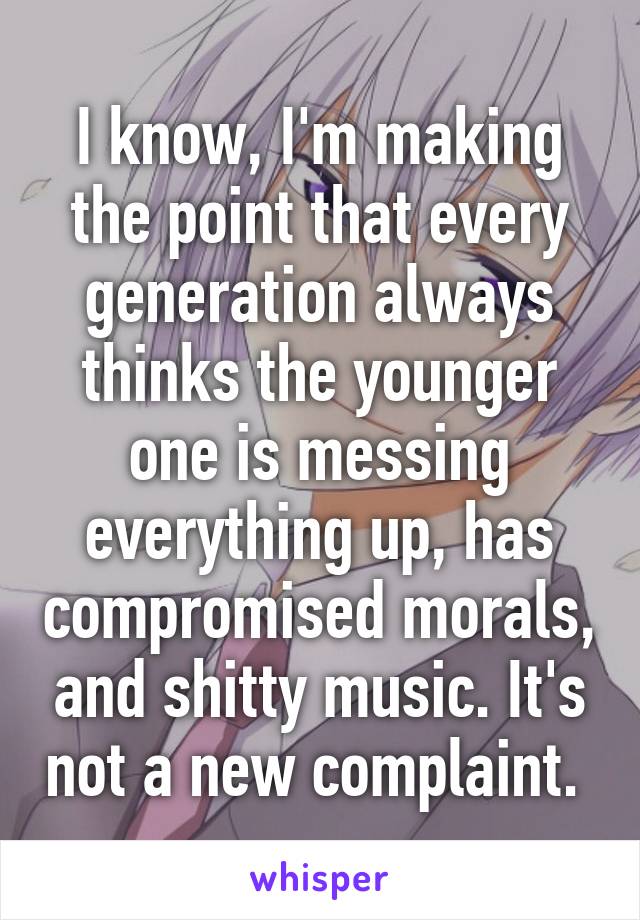 I know, I'm making the point that every generation always thinks the younger one is messing everything up, has compromised morals, and shitty music. It's not a new complaint. 