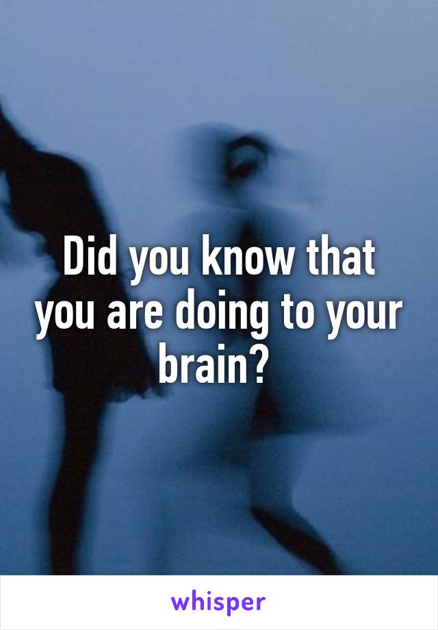 Did you know that you are doing to your brain? 