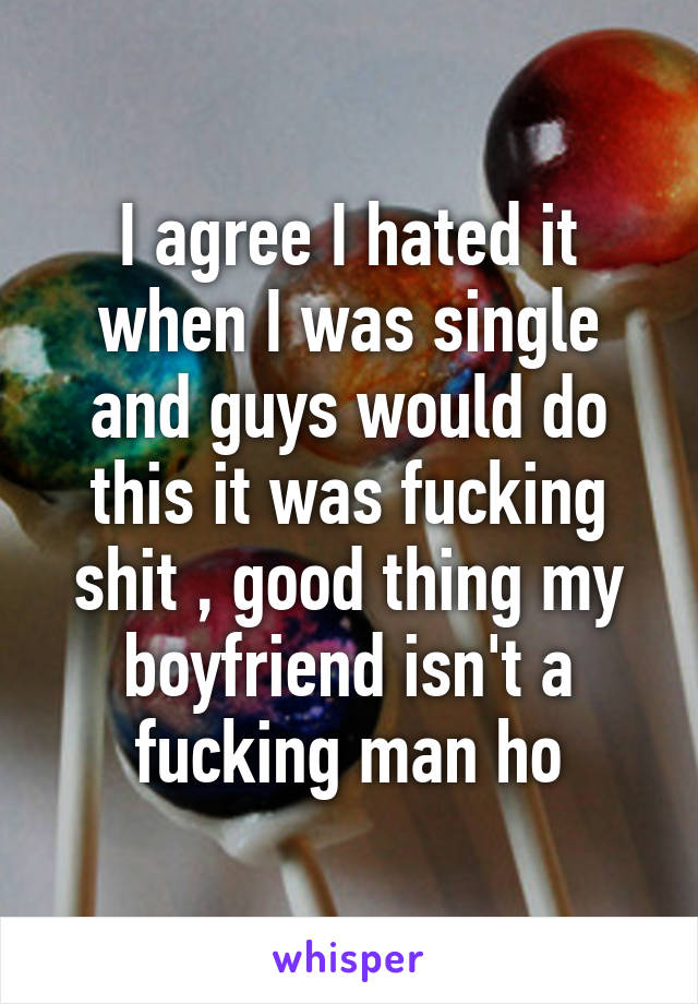 I agree I hated it when I was single and guys would do this it was fucking shit , good thing my boyfriend isn't a fucking man ho