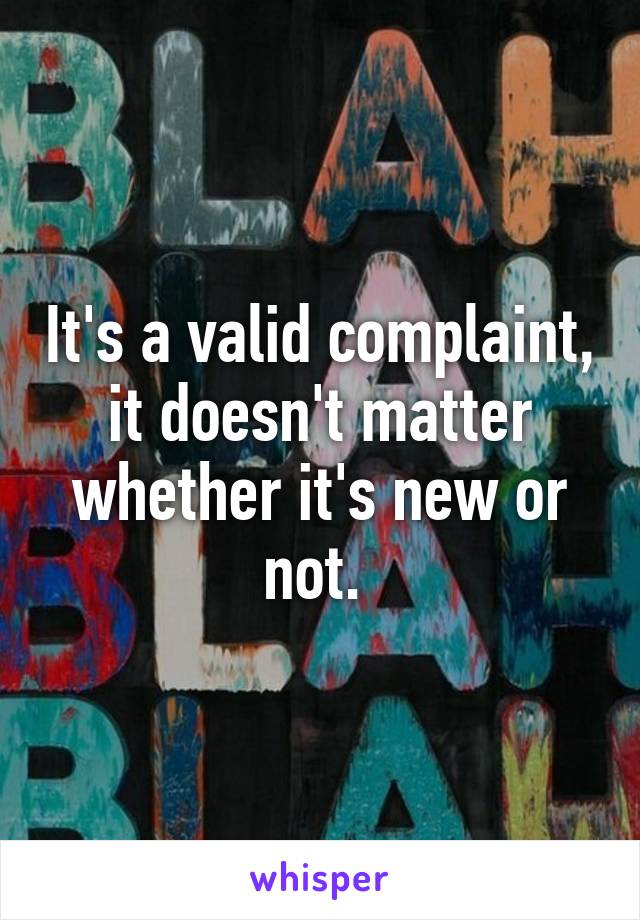 It's a valid complaint, it doesn't matter whether it's new or not. 