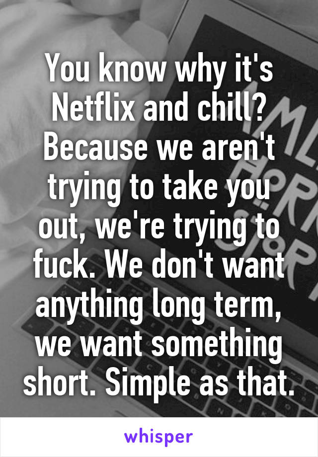 You know why it's Netflix and chill? Because we aren't trying to take you out, we're trying to fuck. We don't want anything long term, we want something short. Simple as that.