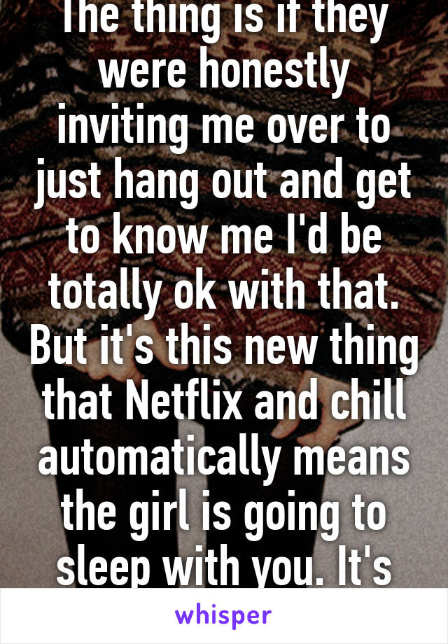 The thing is if they were honestly inviting me over to just hang out and get to know me I'd be totally ok with that. But it's this new thing that Netflix and chill automatically means the girl is going to sleep with you. It's getting old.