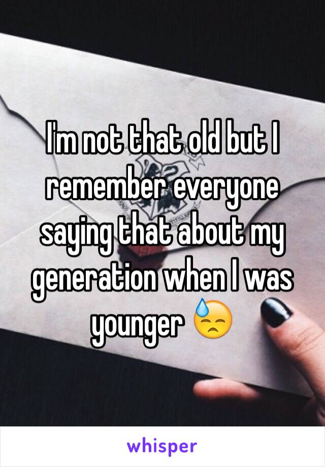 I'm not that old but I remember everyone saying that about my generation when I was younger 😓