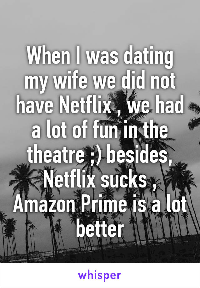 When I was dating my wife we did not have Netflix , we had a lot of fun in the theatre ;) besides, Netflix sucks , Amazon Prime is a lot better