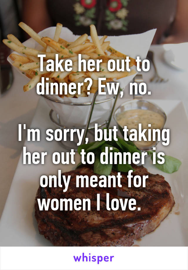 Take her out to dinner? Ew, no.

I'm sorry, but taking her out to dinner is only meant for women I love.  