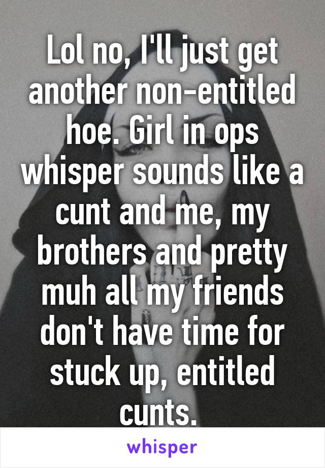 Lol no, I'll just get another non-entitled hoe. Girl in ops whisper sounds like a cunt and me, my brothers and pretty muh all my friends don't have time for stuck up, entitled cunts. 