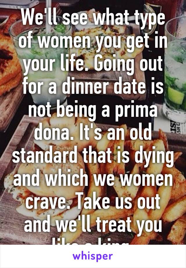 We'll see what type of women you get in your life. Going out for a dinner date is not being a prima dona. It's an old standard that is dying and which we women crave. Take us out and we'll treat you like a king.