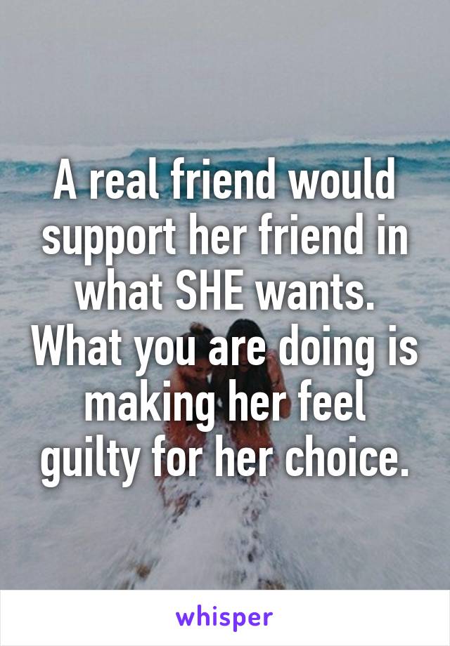 A real friend would support her friend in what SHE wants. What you are doing is making her feel guilty for her choice.