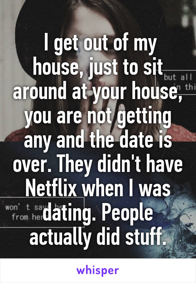  I get out of my house, just to sit around at your house, you are not getting any and the date is over. They didn't have Netflix when I was dating. People actually did stuff.