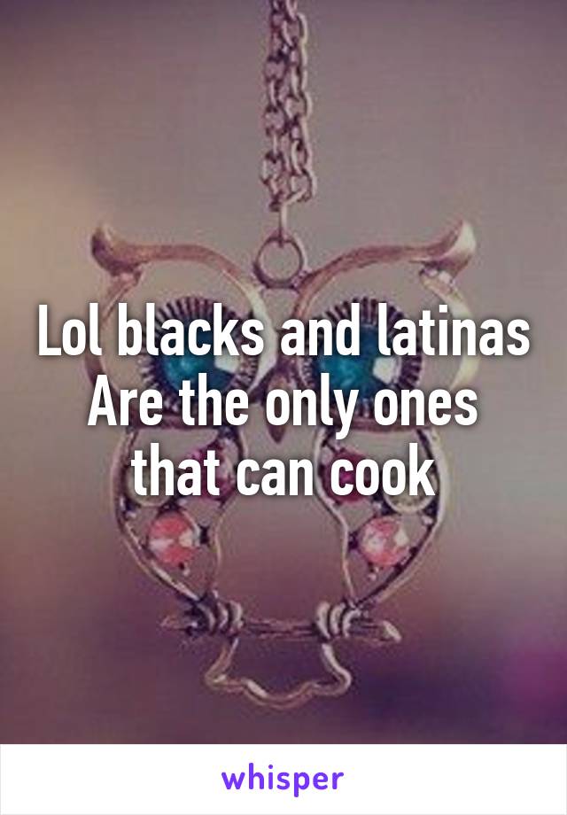 Lol blacks and latinas Are the only ones that can cook