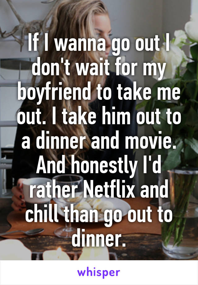 If I wanna go out I don't wait for my boyfriend to take me out. I take him out to a dinner and movie. And honestly I'd rather Netflix and chill than go out to dinner.