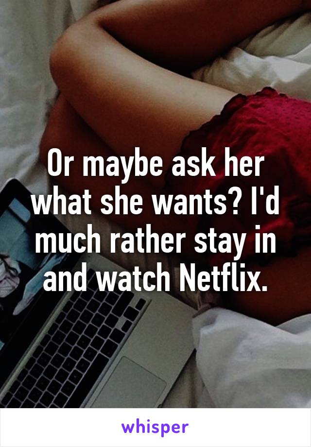 Or maybe ask her what she wants? I'd much rather stay in and watch Netflix.