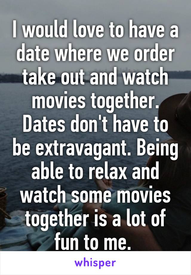 I would love to have a date where we order take out and watch movies together. Dates don't have to be extravagant. Being able to relax and watch some movies together is a lot of fun to me. 