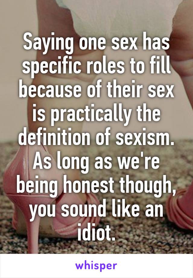 Saying one sex has specific roles to fill because of their sex is practically the definition of sexism. As long as we're being honest though, you sound like an idiot.