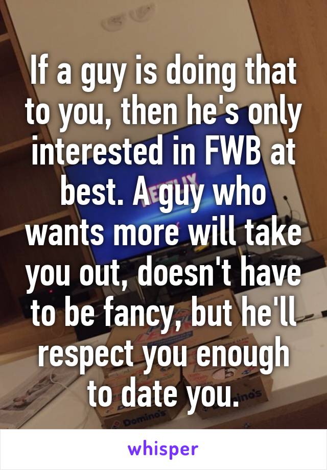 If a guy is doing that to you, then he's only interested in FWB at best. A guy who wants more will take you out, doesn't have to be fancy, but he'll respect you enough to date you.