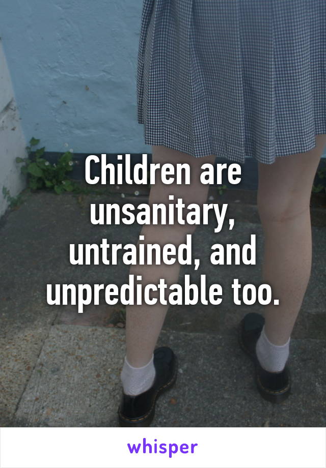 Children are unsanitary, untrained, and unpredictable too.