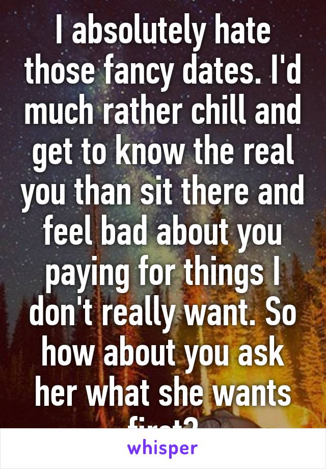 I absolutely hate those fancy dates. I'd much rather chill and get to know the real you than sit there and feel bad about you paying for things I don't really want. So how about you ask her what she wants first?