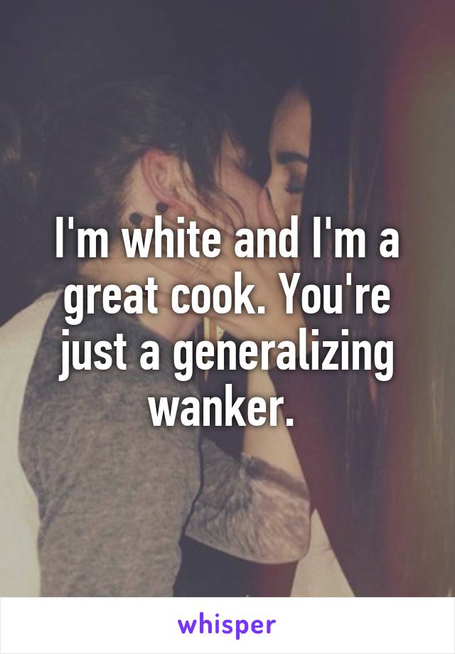 I'm white and I'm a great cook. You're just a generalizing wanker. 