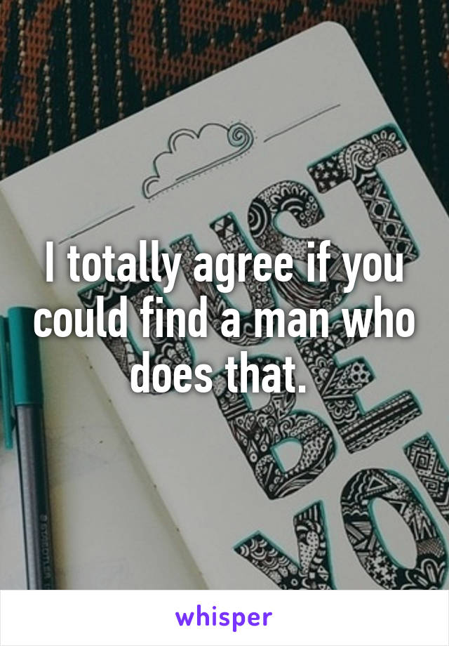 I totally agree if you could find a man who does that. 