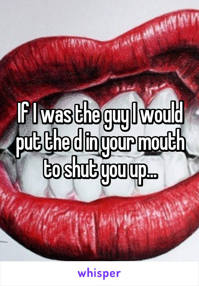 If I was the guy I would put the d in your mouth to shut you up...