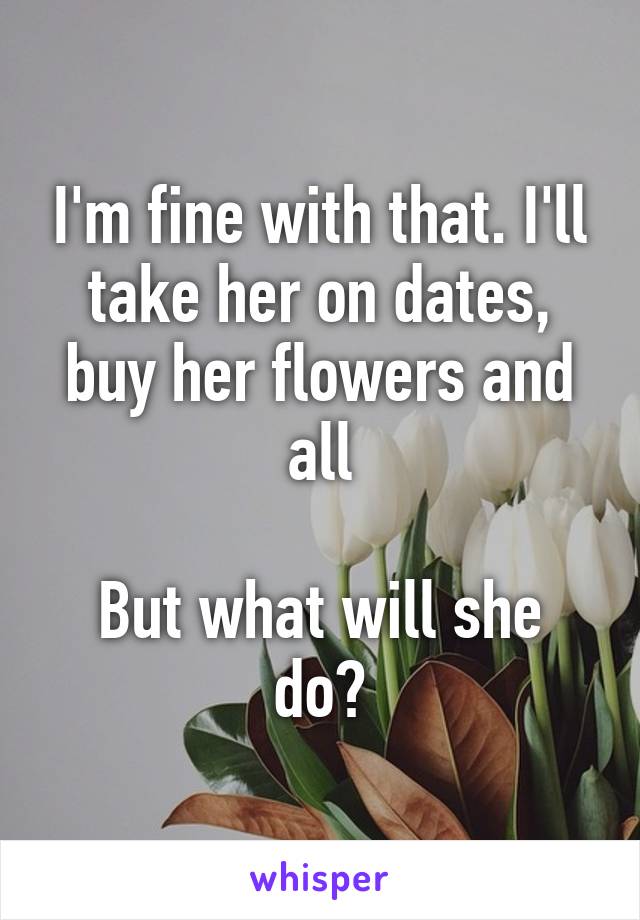 I'm fine with that. I'll take her on dates, buy her flowers and all

But what will she do?