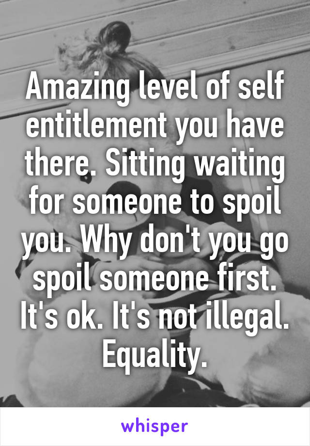 Amazing level of self entitlement you have there. Sitting waiting for someone to spoil you. Why don't you go spoil someone first. It's ok. It's not illegal. Equality.