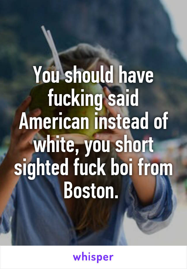 You should have fucking said American instead of white, you short sighted fuck boi from Boston. 