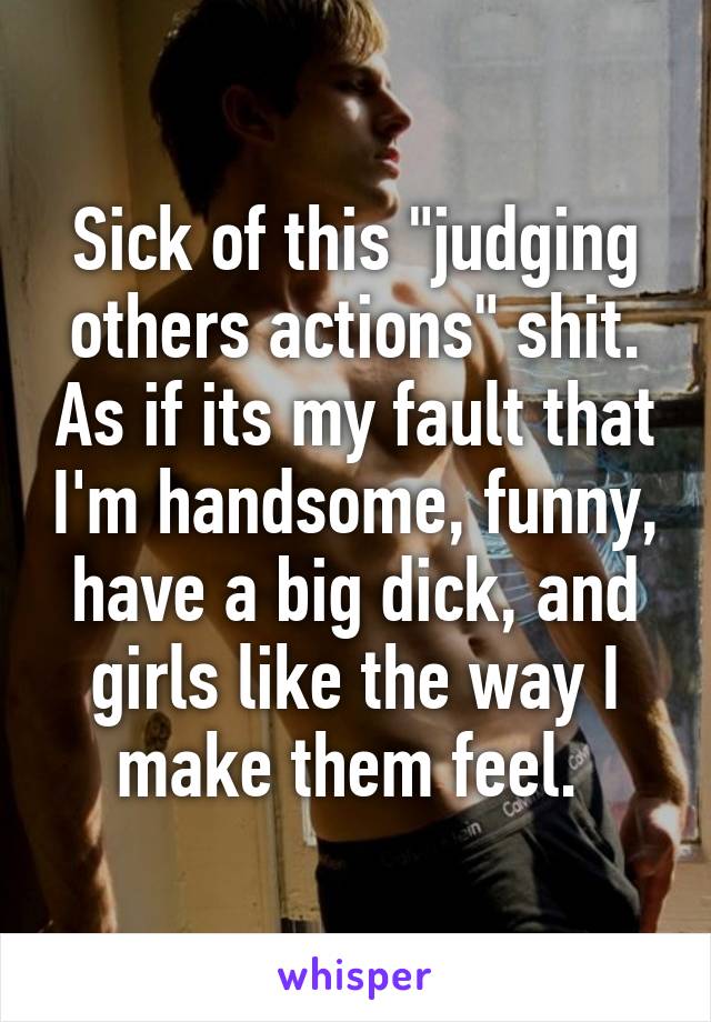 Sick of this "judging others actions" shit. As if its my fault that I'm handsome, funny, have a big dick, and girls like the way I make them feel. 