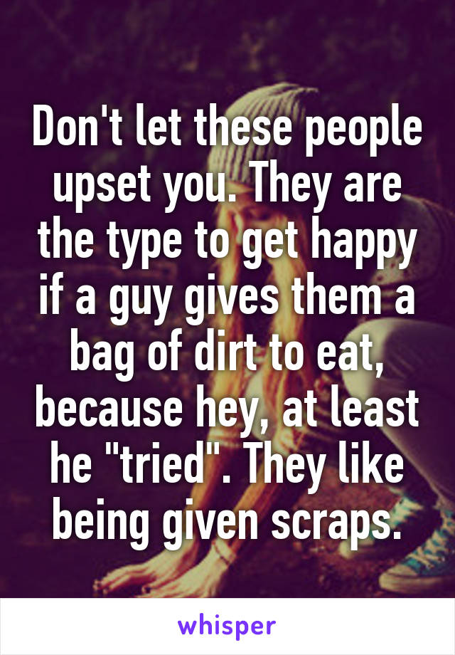 Don't let these people upset you. They are the type to get happy if a guy gives them a bag of dirt to eat, because hey, at least he "tried". They like being given scraps.