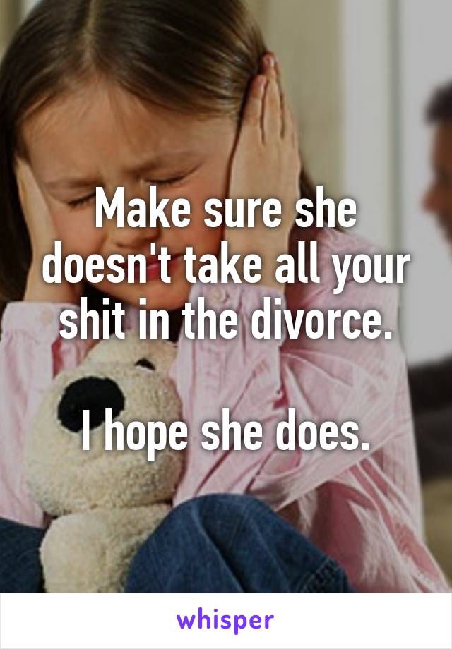 Make sure she doesn't take all your shit in the divorce.

I hope she does.
