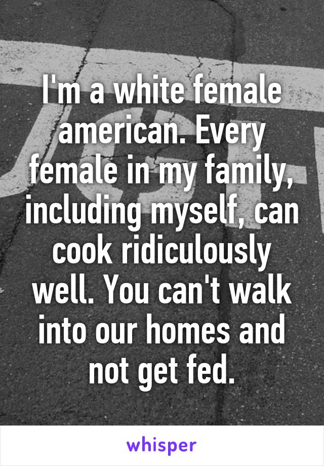 I'm a white female american. Every female in my family, including myself, can cook ridiculously well. You can't walk into our homes and not get fed.