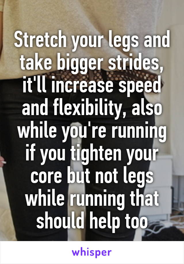 Stretch your legs and take bigger strides, it'll increase speed and flexibility, also while you're running if you tighten your core but not legs while running that should help too