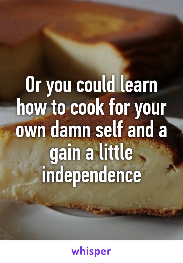 Or you could learn how to cook for your own damn self and a gain a little independence