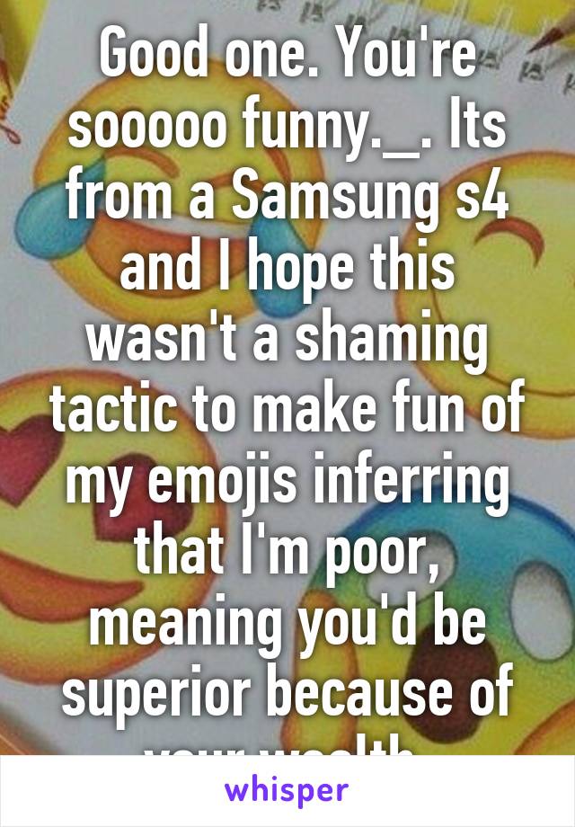 Good one. You're sooooo funny._. Its from a Samsung s4 and I hope this wasn't a shaming tactic to make fun of my emojis inferring that I'm poor, meaning you'd be superior because of your wealth.