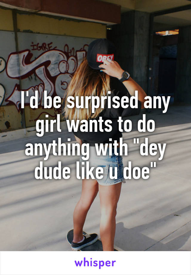 I'd be surprised any girl wants to do anything with "dey dude like u doe"