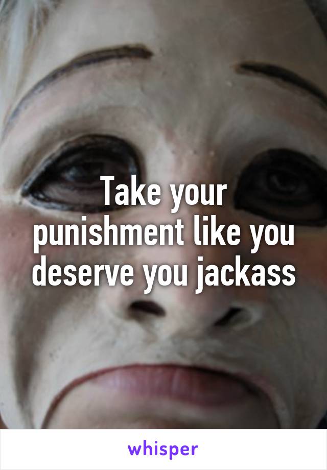 Take your punishment like you deserve you jackass
