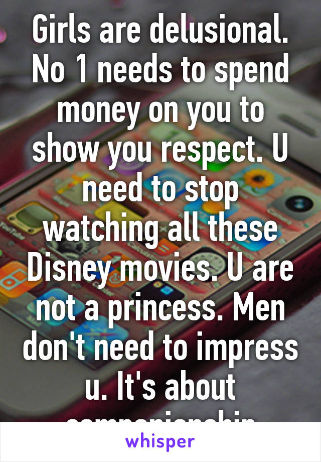 Girls are delusional. No 1 needs to spend money on you to show you respect. U need to stop watching all these Disney movies. U are not a princess. Men don't need to impress u. It's about companionship