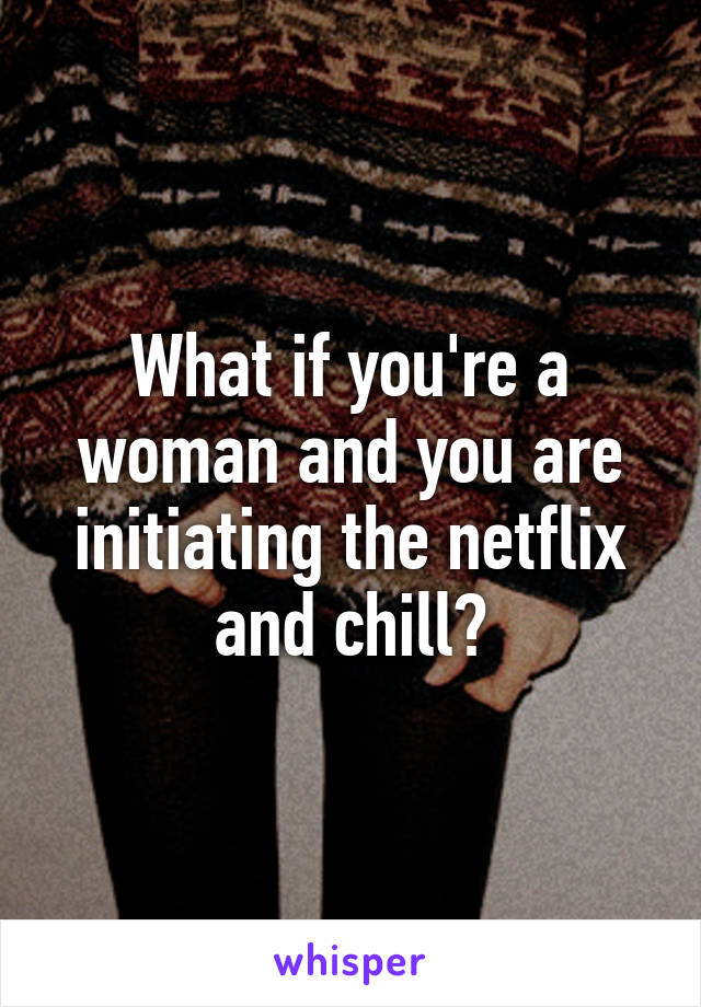 What if you're a woman and you are initiating the netflix and chill?