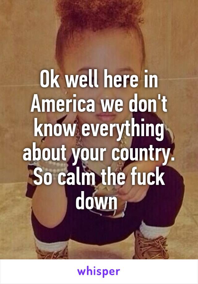 Ok well here in America we don't know everything about your country. So calm the fuck down 