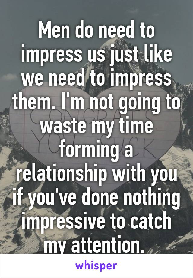 Men do need to impress us just like we need to impress them. I'm not going to waste my time forming a relationship with you if you've done nothing impressive to catch my attention. 